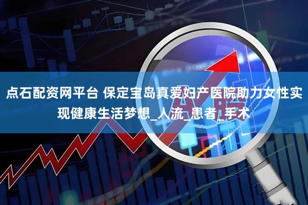 点石配资网平台 保定宝岛真爱妇产医院助力女性实现健康生活梦想_人流_患者_手术