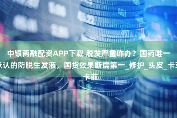 中银两融配资APP下载 脱发严重咋办？国药唯一承认的防脱生发液，国货效果断层第一_修护_头皮_卡菲