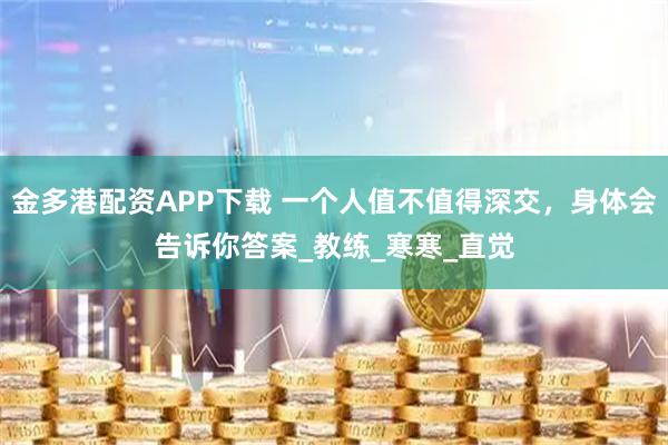 金多港配资APP下载 一个人值不值得深交，身体会告诉你答案_教练_寒寒_直觉