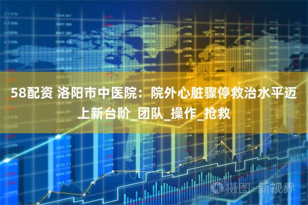 58配资 洛阳市中医院：院外心脏骤停救治水平迈上新台阶_团队_操作_抢救