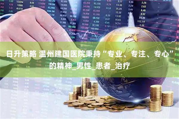 日升策略 温州建国医院秉持“专业、专注、专心”的精神_男性_患者_治疗
