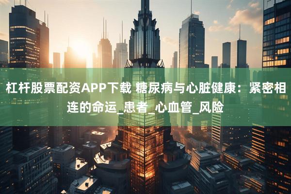 杠杆股票配资APP下载 糖尿病与心脏健康：紧密相连的命运_患者_心血管_风险