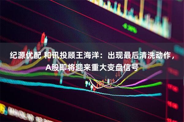 纪源优配 和讯投顾王海洋：出现最后清洗动作，A股即将迎来重大变盘信号