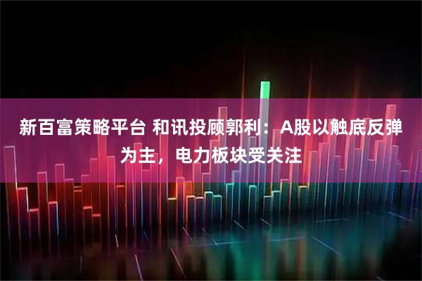 新百富策略平台 和讯投顾郭利：A股以触底反弹为主，电力板块受关注