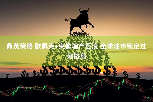 鼎茂策略 欧佩克+突掀增产巨浪 全球油市锁定过剩格局