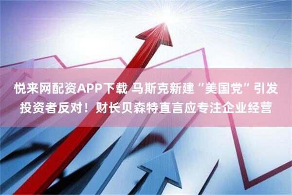 悦来网配资APP下载 马斯克新建“美国党”引发投资者反对！财长贝森特直言应专注企业经营