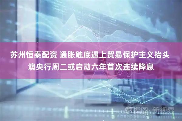 苏州恒泰配资 通胀触底遇上贸易保护主义抬头 澳央行周二或启动六年首次连续降息