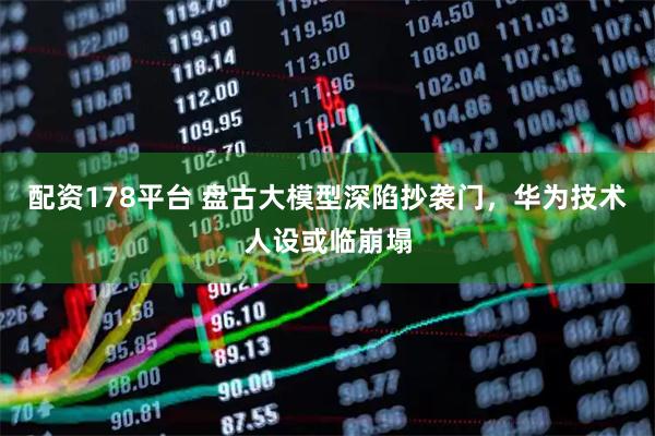 配资178平台 盘古大模型深陷抄袭门，华为技术人设或临崩塌