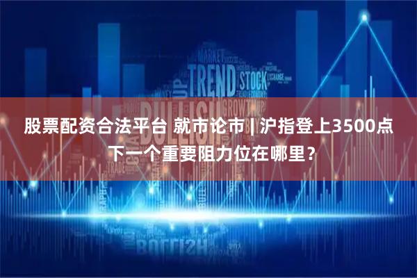 股票配资合法平台 就市论市 | 沪指登上3500点 下一个重要阻力位在哪里？