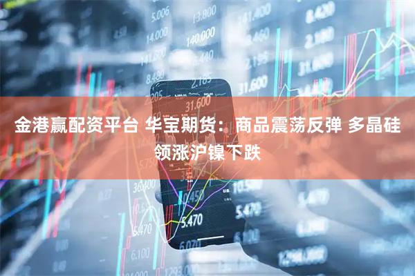 金港赢配资平台 华宝期货：商品震荡反弹 多晶硅领涨沪镍下跌