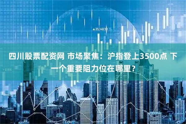 四川股票配资网 市场聚焦：沪指登上3500点 下一个重要阻力位在哪里？