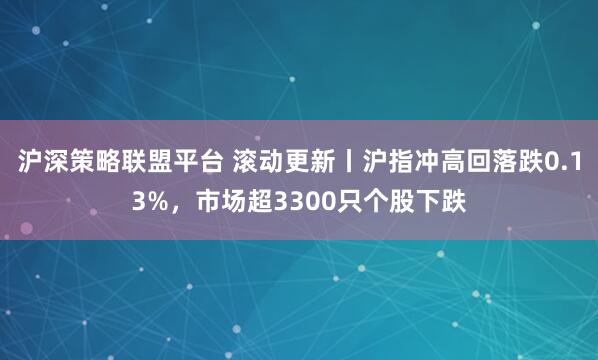 沪深策略联盟平台 滚动更新丨沪指冲高回落跌0.13%，市场超3300只个股下跌