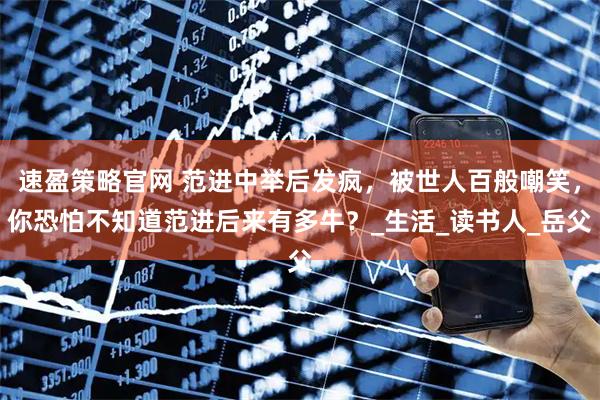 速盈策略官网 范进中举后发疯，被世人百般嘲笑，你恐怕不知道范进后来有多牛？_生活_读书人_岳父