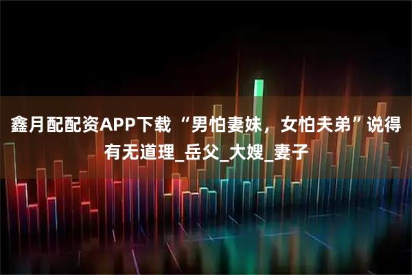 鑫月配配资APP下载 “男怕妻妹，女怕夫弟”说得有无道理_岳父_大嫂_妻子