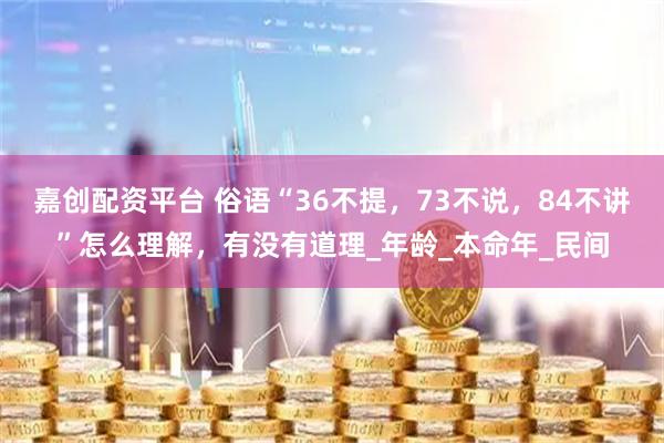 嘉创配资平台 俗语“36不提，73不说，84不讲”怎么理解，有没有道理_年龄_本命年_民间