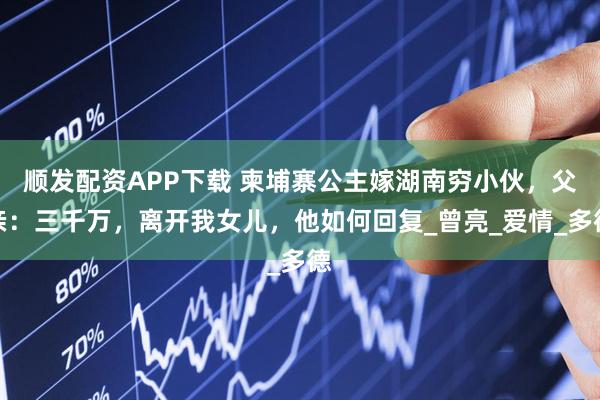 顺发配资APP下载 柬埔寨公主嫁湖南穷小伙，父亲：三千万，离开我女儿，他如何回复_曾亮_爱情_多德
