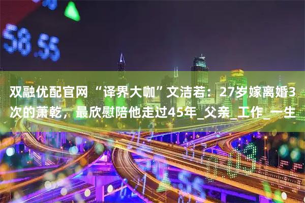 双融优配官网 “译界大咖”文洁若：27岁嫁离婚3次的萧乾，最欣慰陪他走过45年_父亲_工作_一生