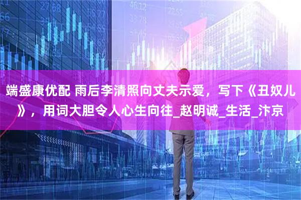 端盛康优配 雨后李清照向丈夫示爱，写下《丑奴儿》，用词大胆令人心生向往_赵明诚_生活_汴京