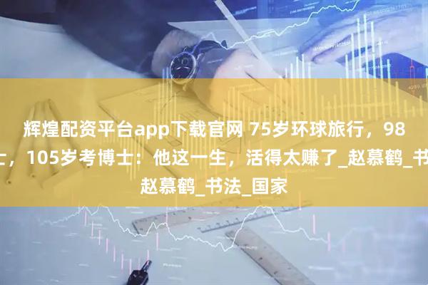辉煌配资平台app下载官网 75岁环球旅行，98岁读硕士，105岁考博士：他这一生，活得太赚了_赵慕鹤_书法_国家