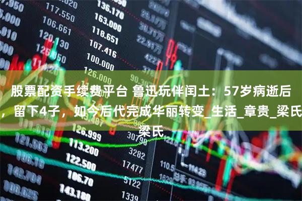股票配资手续费平台 鲁迅玩伴闰土：57岁病逝后，留下4子，如今后代完成华丽转变_生活_章贵_梁氏