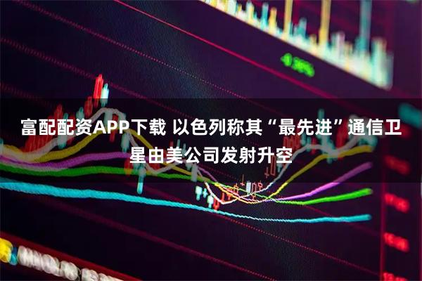富配配资APP下载 以色列称其“最先进”通信卫星由美公司发射升空