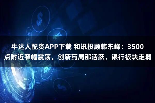 牛达人配资APP下载 和讯投顾韩东峰：3500点附近窄幅震荡，创新药局部活跃，银行板块走弱