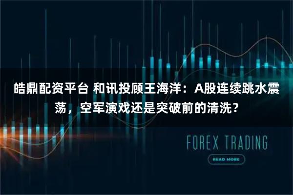 皓鼎配资平台 和讯投顾王海洋：A股连续跳水震荡，空军演戏还是突破前的清洗？