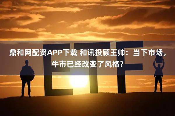 鼎和网配资APP下载 和讯投顾王帅：当下市场，牛市已经改变了风格？