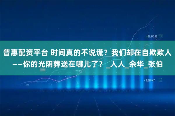 普惠配资平台 时间真的不说谎？我们却在自欺欺人——你的光阴葬送在哪儿了？_人人_余华_张伯