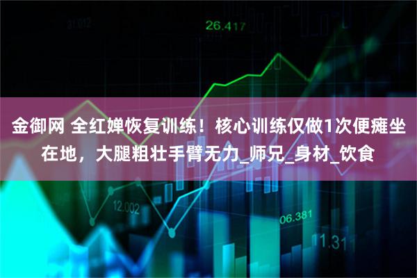 金御网 全红婵恢复训练！核心训练仅做1次便瘫坐在地，大腿粗壮手臂无力_师兄_身材_饮食