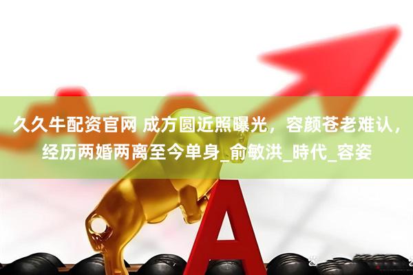 久久牛配资官网 成方圆近照曝光，容颜苍老难认，经历两婚两离至今单身_俞敏洪_時代_容姿