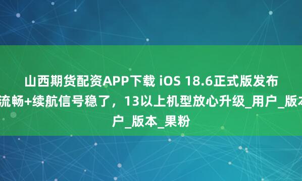 山西期货配资APP下载 iOS 18.6正式版发布，系统流畅+续航信号稳了，13以上机型放心升级_用户_版本_果粉
