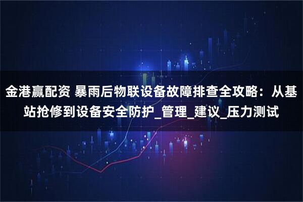 金港赢配资 暴雨后物联设备故障排查全攻略：从基站抢修到设备安全防护_管理_建议_压力测试