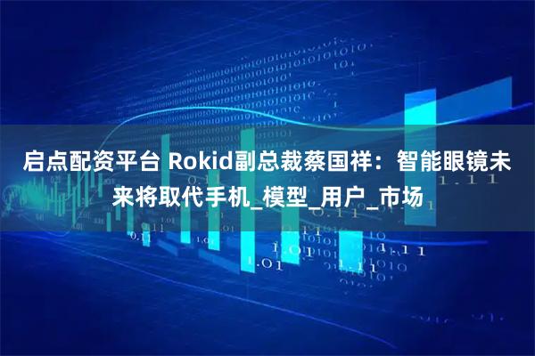 启点配资平台 Rokid副总裁蔡国祥：智能眼镜未来将取代手机_模型_用户_市场