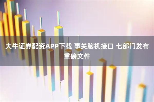 大牛证券配资APP下载 事关脑机接口 七部门发布重磅文件