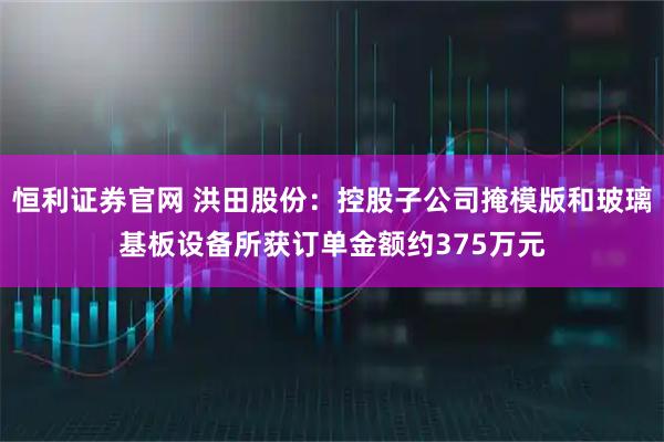 恒利证券官网 洪田股份：控股子公司掩模版和玻璃基板设备所获订单金额约375万元