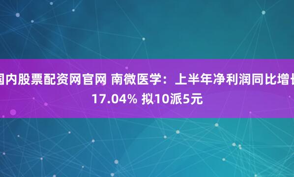 国内股票配资网官网 南微医学：上半年净利润同比增长17.04% 拟10派5元