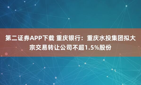 第二证券APP下载 重庆银行：重庆水投集团拟大宗交易转让公司不超1.5%股份