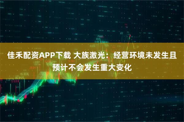 佳禾配资APP下载 大族激光：经营环境未发生且预计不会发生重大变化