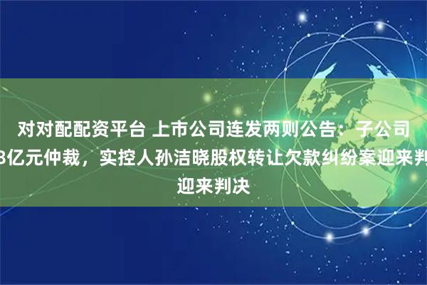 对对配配资平台 上市公司连发两则公告：子公司涉8亿元仲裁，实控人孙洁晓股权转让欠款纠纷案迎来判决