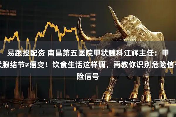 易跟投配资 南昌第五医院甲状腺科江辉主任：甲状腺结节≠癌变！饮食生活这样调，再教你识别危险信号