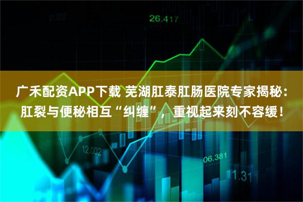 广禾配资APP下载 芜湖肛泰肛肠医院专家揭秘：肛裂与便秘相互“纠缠”，重视起来刻不容缓！