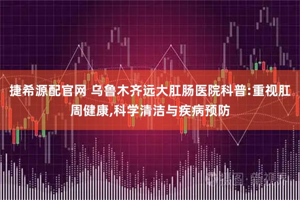 捷希源配官网 乌鲁木齐远大肛肠医院科普:重视肛周健康,科学清洁与疾病预防