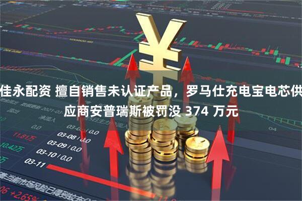 佳永配资 擅自销售未认证产品，罗马仕充电宝电芯供应商安普瑞斯被罚没 374 万元