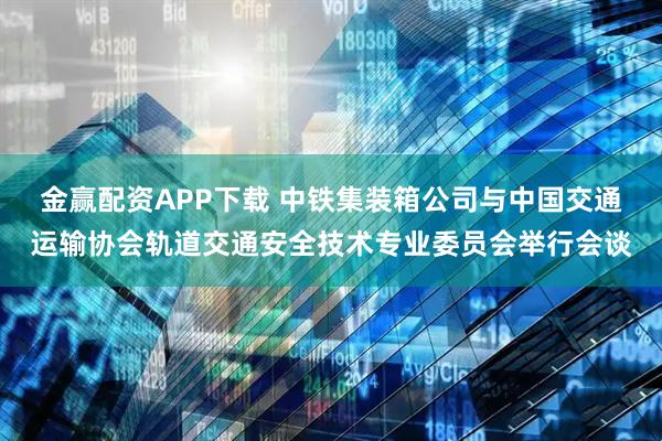 金赢配资APP下载 中铁集装箱公司与中国交通运输协会轨道交通安全技术专业委员会举行会谈