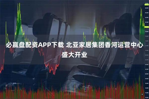 必赢盘配资APP下载 北亚家居集团香河运营中心盛大开业