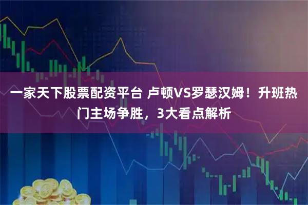 一家天下股票配资平台 卢顿VS罗瑟汉姆！升班热门主场争胜，3大看点解析