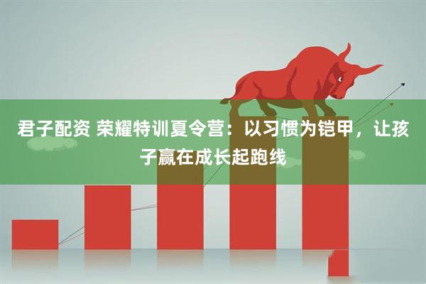 君子配资 荣耀特训夏令营：以习惯为铠甲，让孩子赢在成长起跑线
