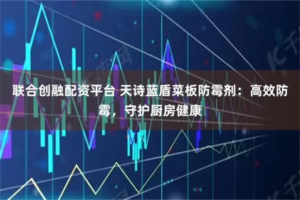 联合创融配资平台 天诗蓝盾菜板防霉剂：高效防霉，守护厨房健康